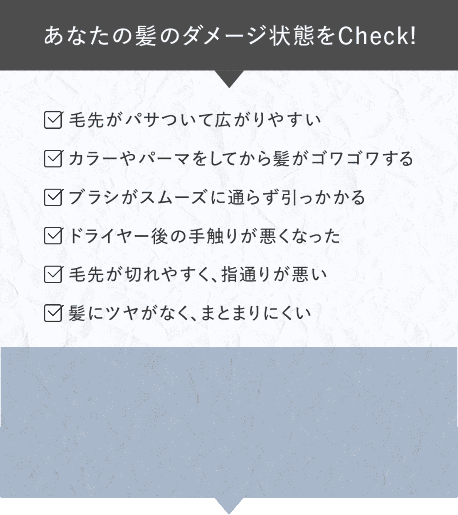 あなたの髪のダメージ状態をCheck! 毛先がパサついて広がりやすい カラーやパーマをしてから髪がゴワゴワする ブラシがスムーズに通らず引っかかる ドライヤー後の手触りが悪くなった 毛先が切れやすく、指通りが悪い 髪にツヤがなく、まとまりにくい