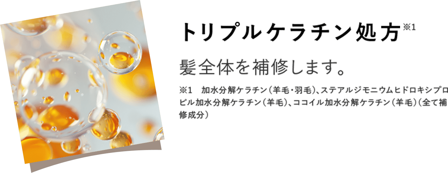 トリプルケラチン処方※1 髪全体を補修します。 ※1　加水分解ケラチン（羊毛・羽毛）、ステアルジモニウムヒドロキシプロピル加水分解ケラチン（羊毛）、ココイル加水分解ケラチン（羊毛）（全て補修成分）