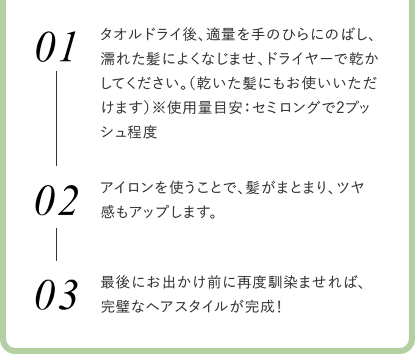 01タオルドライ後、適量を手のひらにのばし、濡れた髪によくなじませ、ドライヤーで乾かしてください。（乾いた髪にもお使いいただけます）※使用量目安：セミロングで2プッシュ程度 02アイロンを使うことで、髪がまとまり、ツヤ感もアップします。最後にお出かけ前に再度馴染ませれば、完璧なヘアスタイルが完成！