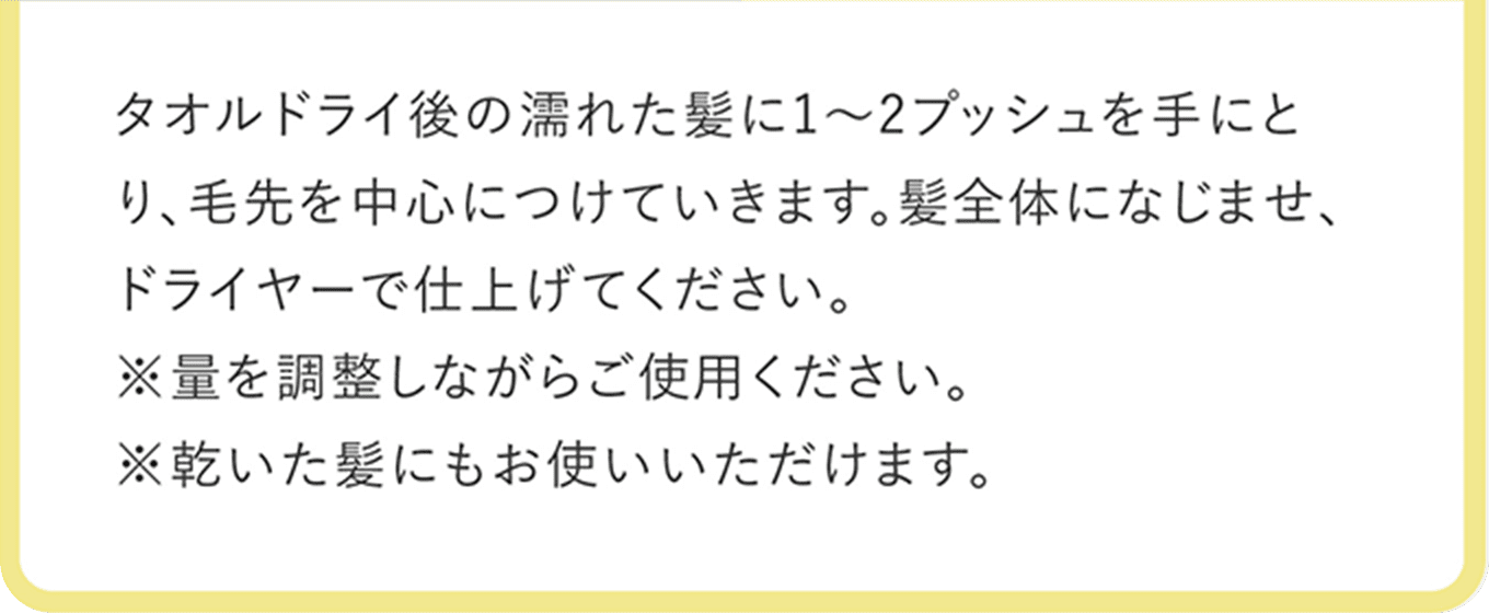 タオルドライ後の濡れた髪に1〜2プッシュを手にとり、毛先を中心につけていきます。髪全体になじませ、ドライヤーで仕上げてください。※量は調整しながらご使用ください。