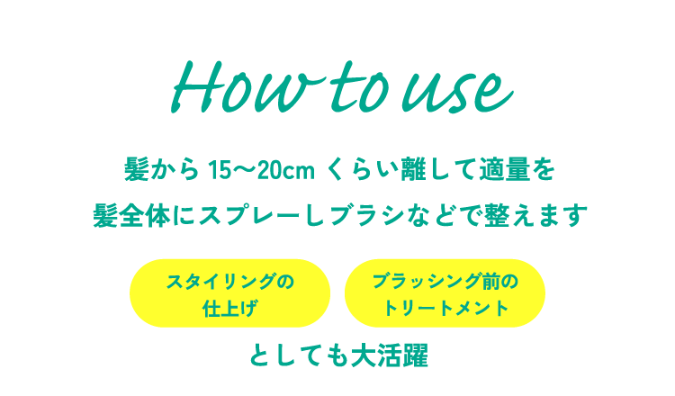 髪から15〜20cmくらい離して適量を髪全体にスプレーしブラシなどで整えます。スタイリングの仕上げ、ブラッシング前のトリートメントとしても大活躍