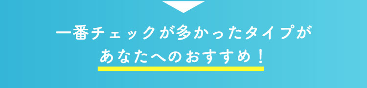 一番チェックが多かったタイプがあなたへのおすすめ！
