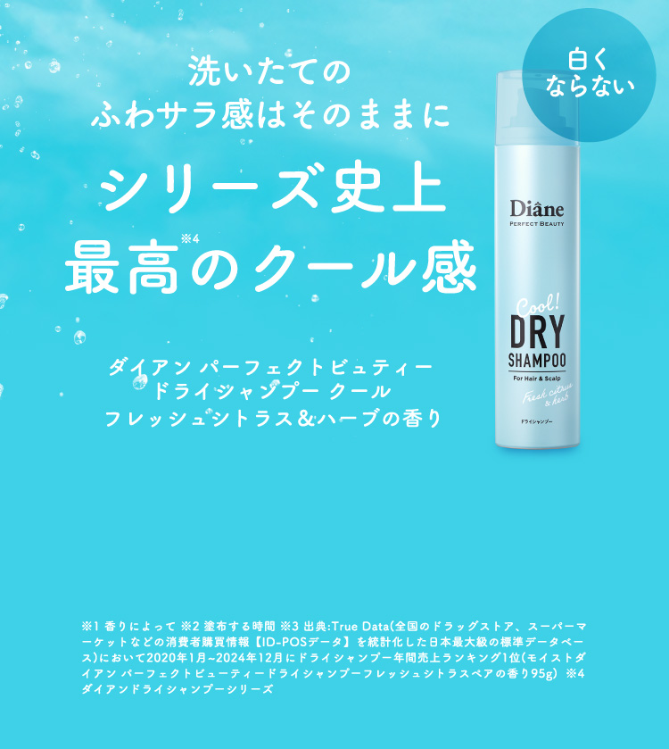 洗いたてのふわサラ感はそのままにシリーズ史上最高のクール感 ダイアン パーフェクトビュティー ドライシャンプー クール フレッシュシトラス＆ハーブの香り 白くならない ※1 香りによって ※2 塗布する時間 ※3 出典:True Data(全国のドラッグストア、スーパーマーケットなどの消費者購買情報【ID-POSデータ】を統計化した日本最大級の標準データベース)において2020年1月~2024年12月にドライシャンプー年間売上ランキング1位(モイストダイアン パーフェクトビューティードライシャンプーフレッシュシトラスペアの香り95g)  ※4  ダイアンドライシャンプーシリーズ
