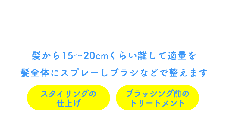 髪から15〜20cmくらい離して適量を髪全体にスプレーしブラシなどで整えます スタイリングの仕上げ・ブラッシング前のトリートメントとしても大活躍