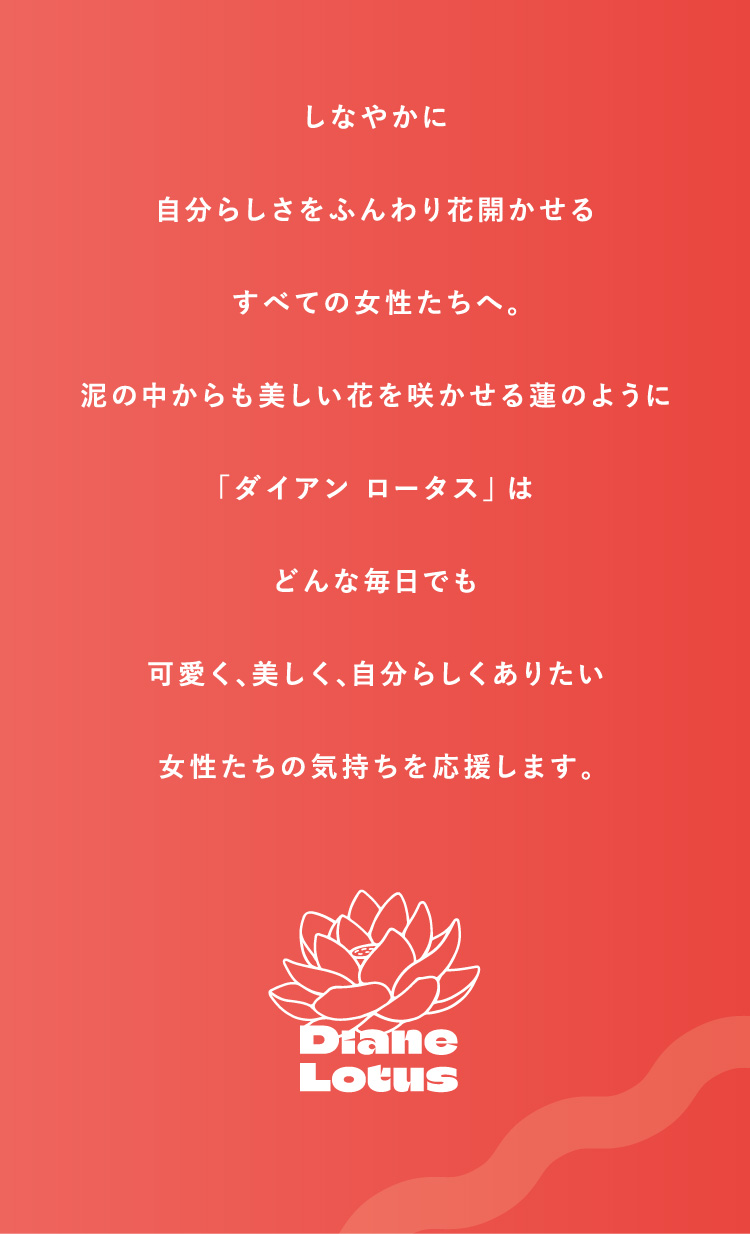 しなやかに　自分らしさをふんわり花開かせるすべての女性たちへ。泥の中からも美しい花を咲かせる蓮のように「ダイアン ロータス」はどんな毎日でも可愛く、美しく、自分らしくありたい女性たちの気持ちを応援します。